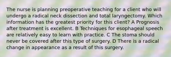 The nurse is planning preoperative teaching for a client who will undergo a radical neck dissection and total laryngectomy. Which information has the greatest priority for this client? A Prognosis after treatment is excellent. B Techniques for esophageal speech are relatively easy to learn with practice. C The stoma should never be covered after this type of surgery. D There is a radical change in appearance as a result of this surgery.