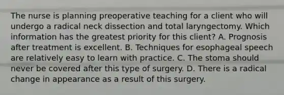 The nurse is planning preoperative teaching for a client who will undergo a radical neck dissection and total laryngectomy. Which information has the greatest priority for this client? A. Prognosis after treatment is excellent. B. Techniques for esophageal speech are relatively easy to learn with practice. C. The stoma should never be covered after this type of surgery. D. There is a radical change in appearance as a result of this surgery.