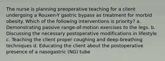 The nurse is planning preoperative teaching for a client undergoing a Rouxen-Y gastric bypass as treatment for morbid obesity. Which of the following interventions is priority? a. Demonstrating passive range-of-motion exercises to the legs. b. Discussing the necessary postoperative modifications in lifestyle c. Teaching the client proper coughing and deep-breathing techniques d. Educating the client about the postoperative presence of a nasogastric (NG) tube