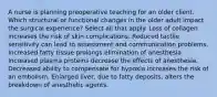 A nurse is planning preoperative teaching for an older client. Which structural or functional changes in the older adult impact the surgical experience? Select all that apply. Loss of collagen increases the risk of skin complications. Reduced tactile sensitivity can lead to assessment and communication problems. Increased fatty tissue prolongs elimination of anesthesia. Increased plasma proteins decrease the effects of anesthesia. Decreased ability to compensate for hypoxia increases the risk of an embolism. Enlarged liver, due to fatty deposits, alters the breakdown of anesthetic agents.