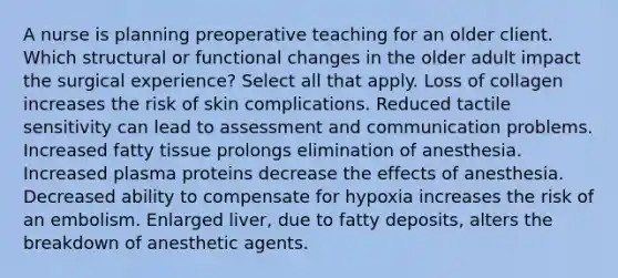 A nurse is planning preoperative teaching for an older client. Which structural or functional changes in the older adult impact the surgical experience? Select all that apply. Loss of collagen increases the risk of skin complications. Reduced tactile sensitivity can lead to assessment and communication problems. Increased fatty tissue prolongs elimination of anesthesia. Increased plasma proteins decrease the effects of anesthesia. Decreased ability to compensate for hypoxia increases the risk of an embolism. Enlarged liver, due to fatty deposits, alters the breakdown of anesthetic agents.