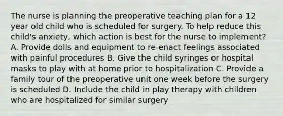 The nurse is planning the preoperative teaching plan for a 12 year old child who is scheduled for surgery. To help reduce this child's anxiety, which action is best for the nurse to implement? A. Provide dolls and equipment to re-enact feelings associated with painful procedures B. Give the child syringes or hospital masks to play with at home prior to hospitalization C. Provide a family tour of the preoperative unit one week before the surgery is scheduled D. Include the child in play therapy with children who are hospitalized for similar surgery