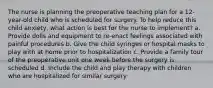 The nurse is planning the preoperative teaching plan for a 12-year-old child who is scheduled for surgery. To help reduce this child anxiety, what action is best for the nurse to implement? a. Provide dolls and equipment to re-enact feelings associated with painful procedures b. Give the child syringes or hospital masks to play with at home prior to hospitalization c. Provide a family tour of the preoperative unit one week before the surgery is scheduled d. Include the child and play therapy with children who are hospitalized for similar surgery