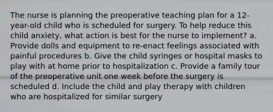 The nurse is planning the preoperative teaching plan for a 12-year-old child who is scheduled for surgery. To help reduce this child anxiety, what action is best for the nurse to implement? a. Provide dolls and equipment to re-enact feelings associated with painful procedures b. Give the child syringes or hospital masks to play with at home prior to hospitalization c. Provide a family tour of the preoperative unit one week before the surgery is scheduled d. Include the child and play therapy with children who are hospitalized for similar surgery