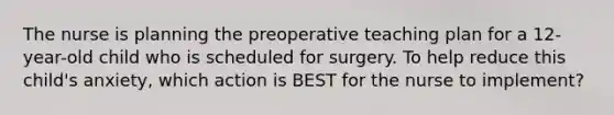 The nurse is planning the preoperative teaching plan for a 12-year-old child who is scheduled for surgery. To help reduce this child's anxiety, which action is BEST for the nurse to implement?