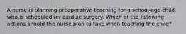 A nurse is planning preoperative teaching for a school-age child who is scheduled for cardiac surgery. Which of the following actions should the nurse plan to take when teaching the child?