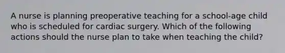 A nurse is planning preoperative teaching for a school-age child who is scheduled for cardiac surgery. Which of the following actions should the nurse plan to take when teaching the child?