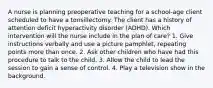 A nurse is planning preoperative teaching for a school-age client scheduled to have a tonsillectomy. The client has a history of attention deficit hyperactivity disorder (ADHD). Which intervention will the nurse include in the plan of care? 1. Give instructions verbally and use a picture pamphlet, repeating points more than once. 2. Ask other children who have had this procedure to talk to the child. 3. Allow the child to lead the session to gain a sense of control. 4. Play a television show in the background.