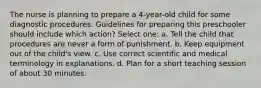 The nurse is planning to prepare a 4-year-old child for some diagnostic procedures. Guidelines for preparing this preschooler should include which action? Select one: a. Tell the child that procedures are never a form of punishment. b. Keep equipment out of the child's view. c. Use correct scientific and medical terminology in explanations. d. Plan for a short teaching session of about 30 minutes.