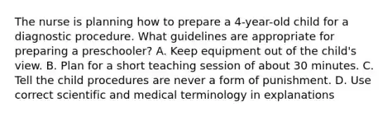 The nurse is planning how to prepare a 4-year-old child for a diagnostic procedure. What guidelines are appropriate for preparing a preschooler? A. Keep equipment out of the child's view. B. Plan for a short teaching session of about 30 minutes. C. Tell the child procedures are never a form of punishment. D. Use correct scientific and medical terminology in explanations