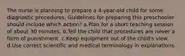 The nurse is planning to prepare a 4-year-old child for some diagnostic procedures. Guidelines for preparing this preschooler should include which action? a.Plan for a short teaching session of about 30 minutes. b.Tell the child that procedures are never a form of punishment. c.Keep equipment out of the child's view. d.Use correct scientific and medical terminology in explanations.