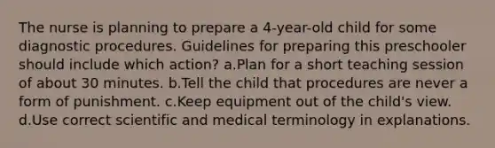 The nurse is planning to prepare a 4-year-old child for some diagnostic procedures. Guidelines for preparing this preschooler should include which action? a.Plan for a short teaching session of about 30 minutes. b.Tell the child that procedures are never a form of punishment. c.Keep equipment out of the child's view. d.Use correct scientific and medical terminology in explanations.