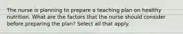 The nurse is planning to prepare a teaching plan on healthy nutrition. What are the factors that the nurse should consider before preparing the plan? Select all that apply.