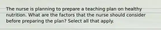 The nurse is planning to prepare a teaching plan on healthy nutrition. What are the factors that the nurse should consider before preparing the plan? Select all that apply.