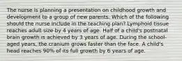 The nurse is planning a presentation on childhood growth and development to a group of new parents. Which of the following should the nurse include in the teaching plan? Lymphoid tissue reaches adult size by 4 years of age. Half of a child's postnatal brain growth is achieved by 3 years of age. During the school-aged years, the cranium grows faster than the face. A child's head reaches 90% of its full growth by 6 years of age.