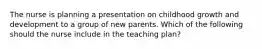 The nurse is planning a presentation on childhood growth and development to a group of new parents. Which of the following should the nurse include in the teaching plan?