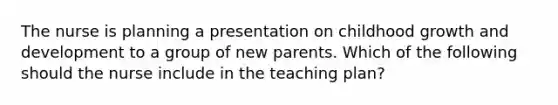 The nurse is planning a presentation on childhood growth and development to a group of new parents. Which of the following should the nurse include in the teaching plan?