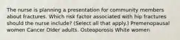 The nurse is planning a presentation for community members about fractures. Which risk factor associated with hip fractures should the nurse​ include? ​(Select all that​ apply.) Premenopausal women Cancer Older adults. Osteoporosis White women