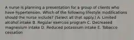 A nurse is planning a presentation for a group of clients who have hypertension. Which of the following lifestyle modifications should the nurse include? (Select all that apply.) A. Limited alcohol intake B. Regular exercise program C. Decreased magnesium intake D. Reduced potassium intake E. Tobacco cessation