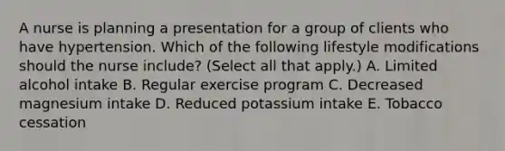 A nurse is planning a presentation for a group of clients who have hypertension. Which of the following lifestyle modifications should the nurse include? (Select all that apply.) A. Limited alcohol intake B. Regular exercise program C. Decreased magnesium intake D. Reduced potassium intake E. Tobacco cessation