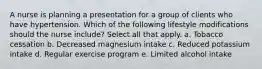 A nurse is planning a presentation for a group of clients who have hypertension. Which of the following lifestyle modifications should the nurse include? Select all that apply. a. Tobacco cessation b. Decreased magnesium intake c. Reduced potassium intake d. Regular exercise program e. Limited alcohol intake