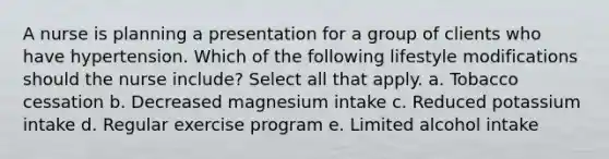 A nurse is planning a presentation for a group of clients who have hypertension. Which of the following lifestyle modifications should the nurse include? Select all that apply. a. Tobacco cessation b. Decreased magnesium intake c. Reduced potassium intake d. Regular exercise program e. Limited alcohol intake