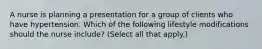 A nurse is planning a presentation for a group of clients who have hypertension. Which of the following lifestyle modifications should the nurse include? (Select all that apply.)