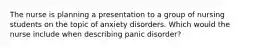 The nurse is planning a presentation to a group of nursing students on the topic of anxiety disorders. Which would the nurse include when describing panic disorder?