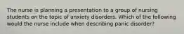 The nurse is planning a presentation to a group of nursing students on the topic of anxiety disorders. Which of the following would the nurse include when describing panic disorder?