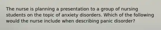 The nurse is planning a presentation to a group of nursing students on the topic of anxiety disorders. Which of the following would the nurse include when describing panic disorder?