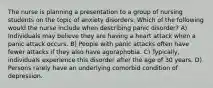 The nurse is planning a presentation to a group of nursing students on the topic of anxiety disorders. Which of the following would the nurse include when describing panic disorder? A) Individuals may believe they are having a heart attack when a panic attack occurs. B) People with panic attacks often have fewer attacks if they also have agoraphobia. C) Typically, individuals experience this disorder after the age of 30 years. D) Persons rarely have an underlying comorbid condition of depression.