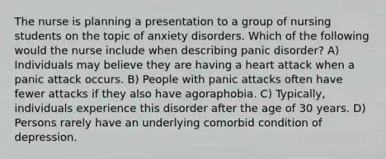 The nurse is planning a presentation to a group of nursing students on the topic of anxiety disorders. Which of the following would the nurse include when describing panic disorder? A) Individuals may believe they are having a heart attack when a panic attack occurs. B) People with panic attacks often have fewer attacks if they also have agoraphobia. C) Typically, individuals experience this disorder after the age of 30 years. D) Persons rarely have an underlying comorbid condition of depression.