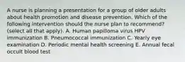 A nurse is planning a presentation for a group of older adults about health promotion and disease prevention. Which of the following intervention should the nurse plan to recommend? (select all that apply). A. Human papilloma virus HPV immunization B. Pneumococcal immunization C. Yearly eye examination D. Periodic mental health screening E. Annual fecal occult blood test