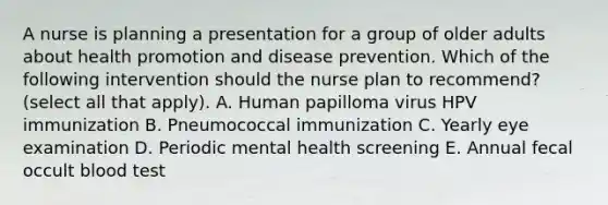 A nurse is planning a presentation for a group of older adults about health promotion and disease prevention. Which of the following intervention should the nurse plan to recommend? (select all that apply). A. Human papilloma virus HPV immunization B. Pneumococcal immunization C. Yearly eye examination D. Periodic mental health screening E. Annual fecal occult blood test