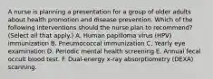 A nurse is planning a presentation for a group of older adults about health promotion and disease prevention. Which of the following interventions should the nurse plan to recommend? (Select all that apply.) A. Human papilloma virus (HPV) immunization B. Pneumococcal immunization C. Yearly eye examination D. Periodic mental health screening E. Annual fecal occult blood test. F. Dual-energy x-ray absorptiometry (DEXA) scanning.