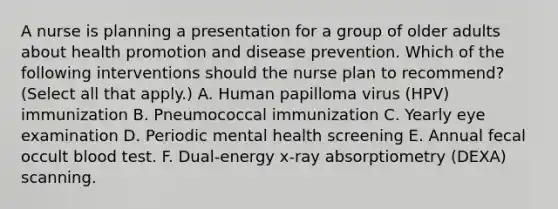 A nurse is planning a presentation for a group of older adults about health promotion and disease prevention. Which of the following interventions should the nurse plan to recommend? (Select all that apply.) A. Human papilloma virus (HPV) immunization B. Pneumococcal immunization C. Yearly eye examination D. Periodic mental health screening E. Annual fecal occult blood test. F. Dual-energy x-ray absorptiometry (DEXA) scanning.