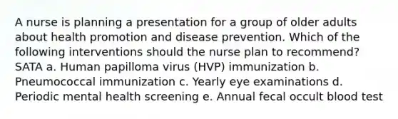 A nurse is planning a presentation for a group of older adults about health promotion and disease prevention. Which of the following interventions should the nurse plan to recommend? SATA a. Human papilloma virus (HVP) immunization b. Pneumococcal immunization c. Yearly eye examinations d. Periodic mental health screening e. Annual fecal occult blood test