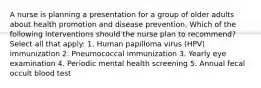 A nurse is planning a presentation for a group of older adults about health promotion and disease prevention. Which of the following interventions should the nurse plan to recommend? Select all that apply: 1. Human papilloma virus (HPV) immunization 2. Pneumococcal immunization 3. Yearly eye examination 4. Periodic mental health screening 5. Annual fecal occult blood test