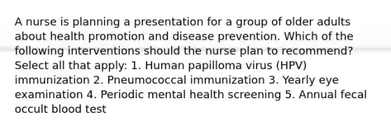 A nurse is planning a presentation for a group of older adults about health promotion and disease prevention. Which of the following interventions should the nurse plan to recommend? Select all that apply: 1. Human papilloma virus (HPV) immunization 2. Pneumococcal immunization 3. Yearly eye examination 4. Periodic mental health screening 5. Annual fecal occult blood test