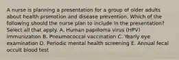 A nurse is planning a presentation for a group of older adults about health promotion and disease prevention. Which of the following should the nurse plan to include in the presentation? Select all that apply. A. Human papilloma virus (HPV) immunization B. Pneumococcal vaccination C. Yearly eye examination D. Periodic mental health screening E. Annual fecal occult blood test