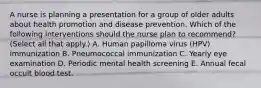 A nurse is planning a presentation for a group of older adults about health promotion and disease prevention. Which of the following interventions should the nurse plan to recommend? (Select all that apply.) A. Human papilloma virus (HPV) immunization B. Pneumococcal immunization C. Yearly eye examination D. Periodic mental health screening E. Annual fecal occult blood test.