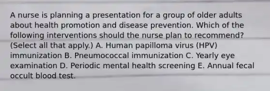 A nurse is planning a presentation for a group of older adults about health promotion and disease prevention. Which of the following interventions should the nurse plan to recommend? (Select all that apply.) A. Human papilloma virus (HPV) immunization B. Pneumococcal immunization C. Yearly eye examination D. Periodic mental health screening E. Annual fecal occult blood test.