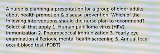 A nurse is planning a presentation for a group of older adults about health promotion & disease prevention. Which of the following interventions should the nurse plan to recommend? Select all that apply 1. Human papilloma virus (HPV) immunization 2. Pneumococcal immunization 3. Yearly eye examination 4.Periodic mental health screening 5. Annual fecal occult blood test (FOBT)