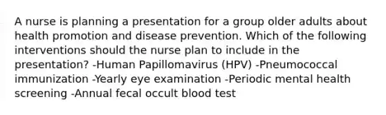 A nurse is planning a presentation for a group older adults about health promotion and disease prevention. Which of the following interventions should the nurse plan to include in the presentation? -Human Papillomavirus (HPV) -Pneumococcal immunization -Yearly eye examination -Periodic mental health screening -Annual fecal occult blood test