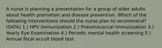 A nurse is planning a presentation for a group of older adults about health promotion and disease prevention. Which of the following interventions should the nurse plan to recommend? (SATA) 1.) HPV immunization 2.) Pneumococcal Immunization 3.) Yearly Eye Examination 4.) Periodic mental health screening 5.) Annual fecal occult blood test