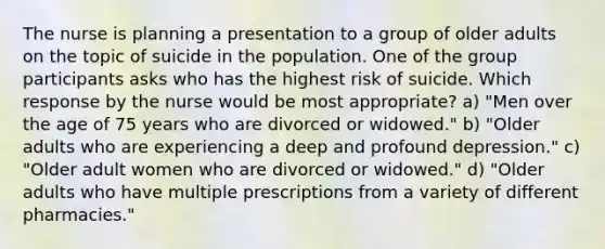 The nurse is planning a presentation to a group of older adults on the topic of suicide in the population. One of the group participants asks who has the highest risk of suicide. Which response by the nurse would be most appropriate? a) "Men over the age of 75 years who are divorced or widowed." b) "Older adults who are experiencing a deep and profound depression." c) "Older adult women who are divorced or widowed." d) "Older adults who have multiple prescriptions from a variety of different pharmacies."