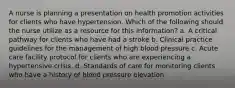 A nurse is planning a presentation on health promotion activities for clients who have hypertension. Which of the following should the nurse utilize as a resource for this information? a. A critical pathway for clients who have had a stroke b. Clinical practice guidelines for the management of high blood pressure c. Acute care facility protocol for clients who are experiencing a hypertensive crisis. d. Standards of care for monitoring clients who have a history of blood pressure elevation