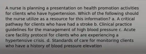 A nurse is planning a presentation on health promotion activities for clients who have hypertension. Which of the following should the nurse utilize as a resource for this information? a. A critical pathway for clients who have had a stroke b. Clinical practice guidelines for the management of high blood pressure c. Acute care facility protocol for clients who are experiencing a hypertensive crisis. d. Standards of care for monitoring clients who have a history of blood pressure elevation