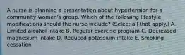 A nurse is planning a presentation about hypertension for a community women's group. Which of the following lifestyle modifications should the nurse include? (Select all that apply.) A. Limited alcohol intake B. Regular exercise program C. Decreased magnesium intake D. Reduced potassium intake E. Smoking cessation