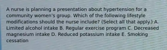 A nurse is planning a presentation about hypertension for a community women's group. Which of the following lifestyle modifications should the nurse include? (Select all that apply.) A. Limited alcohol intake B. Regular exercise program C. Decreased magnesium intake D. Reduced potassium intake E. Smoking cessation